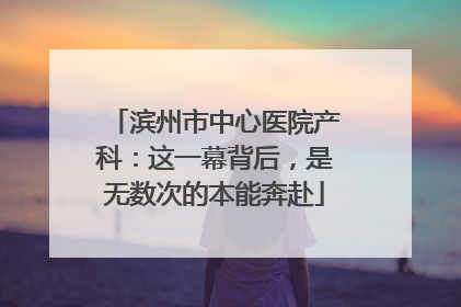 滨州市中心医院产科：这一幕背后，是无数次的本能奔赴
