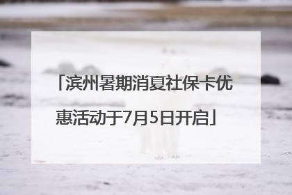 滨州暑期消夏社保卡优惠活动于7月5日开启