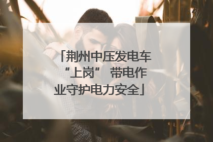 荆州中压发电车“上岗” 带电作业守护电力安全
