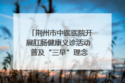荆州市中医医院开展肛肠健康义诊活动 普及“三早”理念 传递健康生活