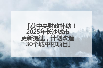 获中央财政补助！2025年长沙城市更新提速，计划改造30个城中村项目