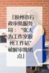 胶州市行政审批服务局：“张大为工作室胶州工作站”破解审批堵点