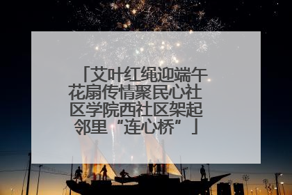 艾叶红绳迎端午花扇传情聚民心社区学院西社区架起邻里“连心桥”