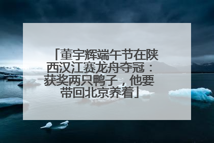 董宇辉端午节在陕西汉江赛龙舟夺冠：获奖两只鸭子，他要带回北京养着
