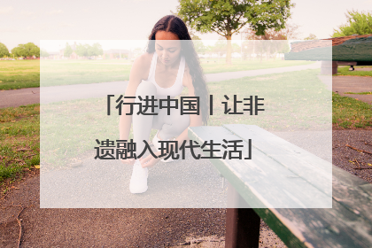 行进中国丨让非遗融入现代生活