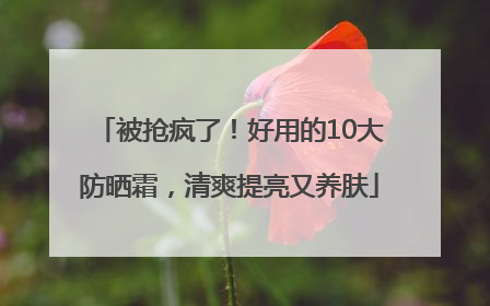 被抢疯了！好用的10大防晒霜，清爽提亮又养肤