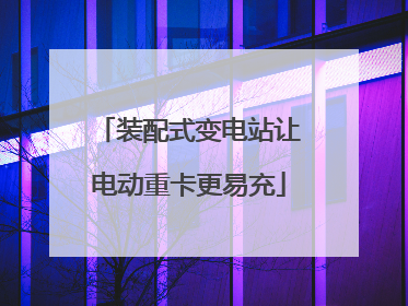 装配式变电站让电动重卡更易充