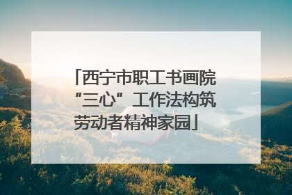 西宁市职工书画院“三心”工作法构筑劳动者精神家园