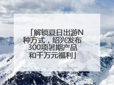 解锁夏日出游N种方式，绍兴发布300项暑期产品和千万元福利