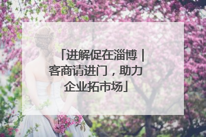 进解促在淄博｜客商请进门，助力企业拓市场