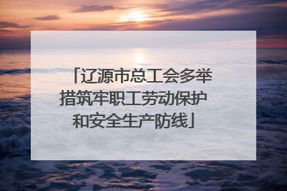 辽源市总工会多举措筑牢职工劳动保护和安全生产防线