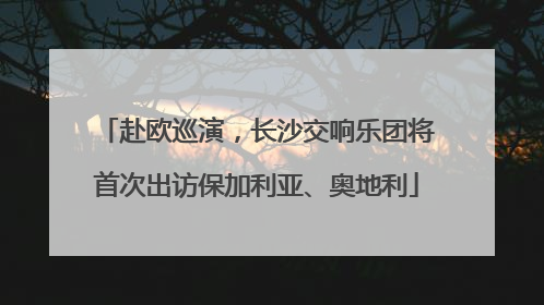 赴欧巡演，长沙交响乐团将首次出访保加利亚、奥地利