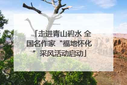 走进青山碧水 全国名作家“福地怀化”采风活动启动