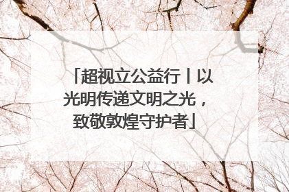 超视立公益行丨以光明传递文明之光，致敬敦煌守护者