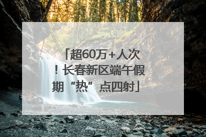 超60万+人次！长春新区端午假期“热”点四射