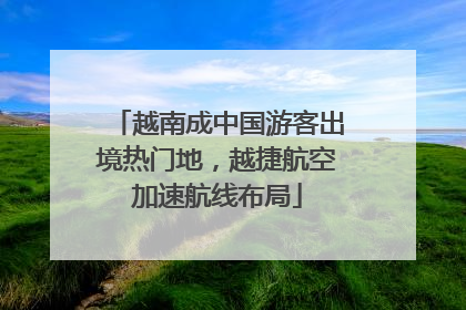 越南成中国游客出境热门地，越捷航空加速航线布局