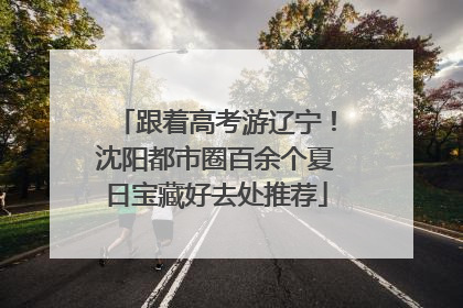 跟着高考游辽宁！沈阳都市圈百余个夏日宝藏好去处推荐