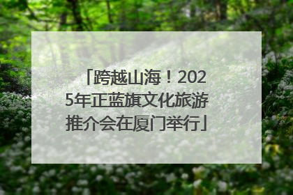 跨越山海！2025年正蓝旗文化旅游推介会在厦门举行