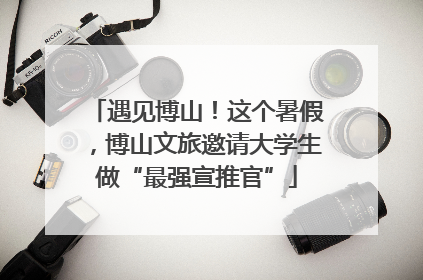 遇见博山！这个暑假，博山文旅邀请大学生做“最强宣推官”