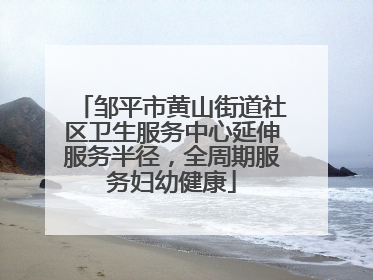 邹平市黄山街道社区卫生服务中心延伸服务半径，全周期服务妇幼健康
