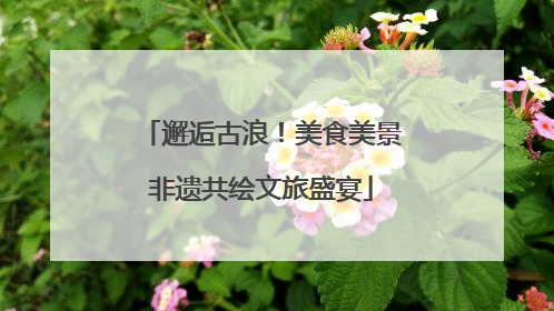 邂逅古浪！美食美景非遗共绘文旅盛宴