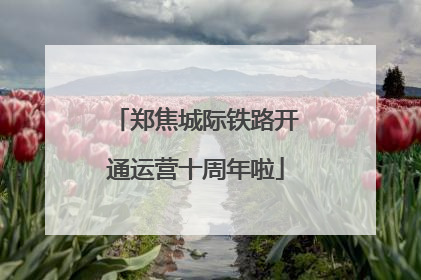 郑焦城际铁路开通运营十周年啦