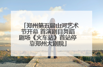 郑州第五届山河艺术节开幕 首演剧目舞蹈剧场《火车站》首站停靠郑州大剧院