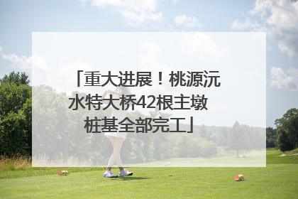 重大进展！桃源沅水特大桥42根主墩桩基全部完工