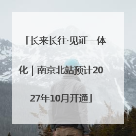 长来长往·见证一体化｜南京北站预计2027年10月开通