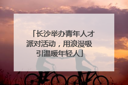 长沙举办青年人才派对活动，用浪漫吸引温暖年轻人