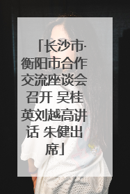 长沙市·衡阳市合作交流座谈会召开 吴桂英刘越高讲话 朱健出席