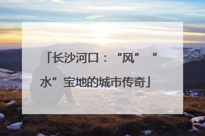 长沙河口：“风”“水”宝地的城市传奇