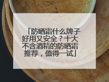 防晒霜什么牌子好用又安全？十大不含酒精的防晒霜推荐，值得一试