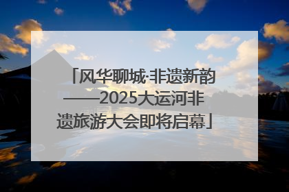 风华聊城·非遗新韵——2025大运河非遗旅游大会即将启幕