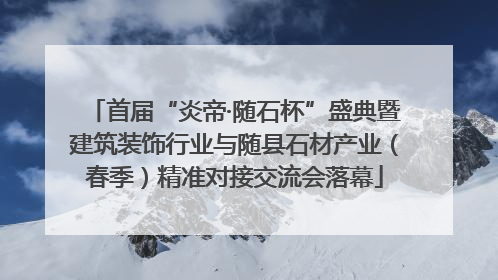 首届“炎帝·随石杯”盛典暨建筑装饰行业与随县石材产业（春季）精准对接交流会落幕