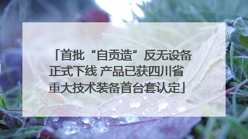 首批“自贡造”反无设备正式下线 产品已获四川省重大技术装备首台套认定
