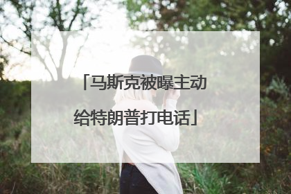 马斯克被曝主动给特朗普打电话