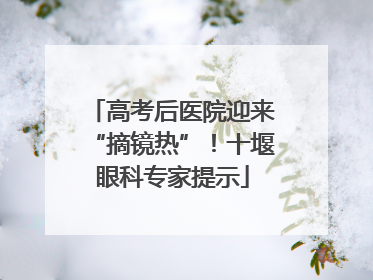 高考后医院迎来“摘镜热”！十堰眼科专家提示