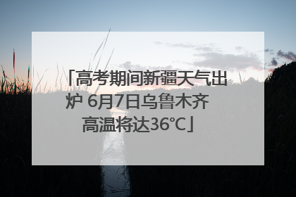 高考期间新疆天气出炉 6月7日乌鲁木齐高温将达36℃