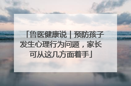 鲁医健康说｜预防孩子发生心理行为问题，家长可从这几方面着手