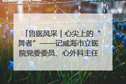鲁医风采｜心尖上的“舞者”——记威海市立医院党委委员、心外科主任、主任医师景昊