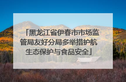黑龙江省伊春市市场监管局友好分局多举措护航生态保护与食品安全