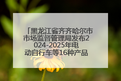 黑龙江省齐齐哈尔市市场监督管理局发布2024-2025年电动自行车等16种产品质量监督抽查情况