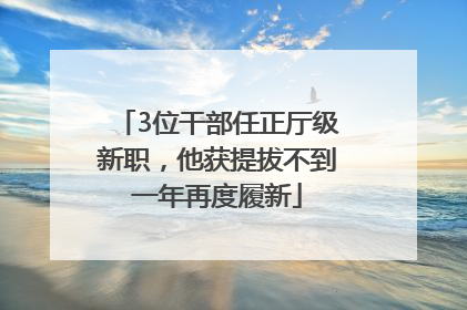 3位干部任正厅级新职，他获提拔不到一年再度履新