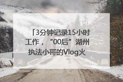 3分钟记录15小时工作，“00后”湖州执法小哥的Vlog火了，还被网友点赞