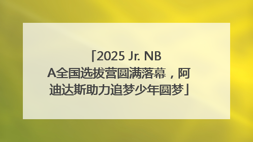 2025 Jr. NBA全国选拔营圆满落幕，阿迪达斯助力追梦少年圆梦