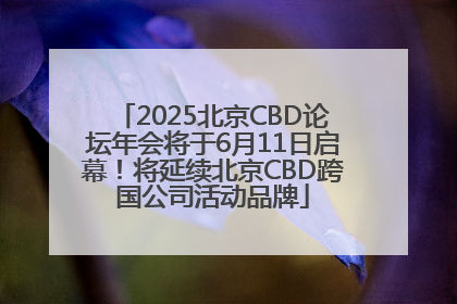 2025北京CBD论坛年会将于6月11日启幕！将延续北京CBD跨国公司活动品牌