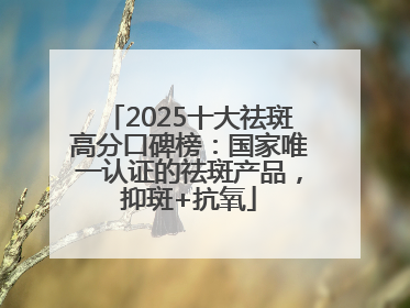 2025十大祛斑高分口碑榜：国家唯一认证的祛斑产品，抑斑+抗氧