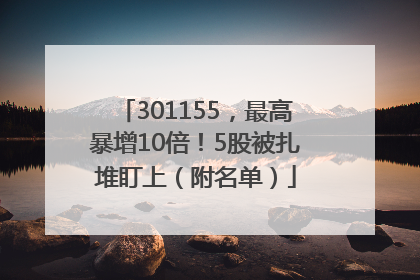 301155，最高暴增10倍！5股被扎堆盯上（附名单）