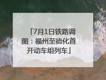 7月1日铁路调图：福州至德化首开动车组列车